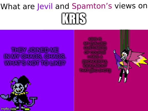 I think they’re fans of Kris | KRIS; KRIS IS MY [[VALUED CUSTOMER]] OF COURSE I HAVE A [[WONDERFUL IDEA]] ABOUT THAT [[BIG SHOT]]; THEY JOINED ME IN MY CHAOS, CHAOS. WHAT’S NOT TO LIKE? | image tagged in what are jevil and spamton s views on x | made w/ Imgflip meme maker