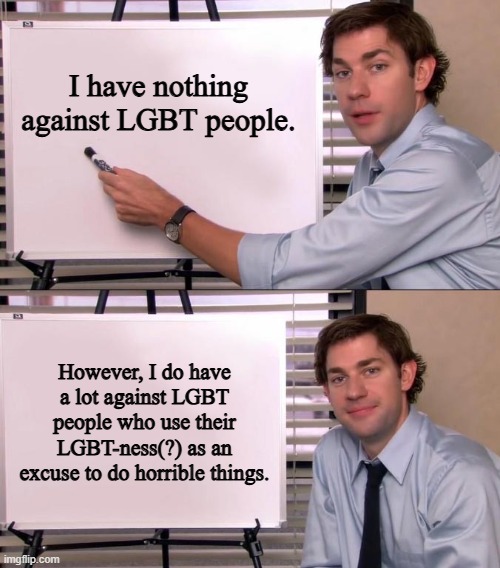 Jim Halpert Explains | I have nothing against LGBT people. However, I do have a lot against LGBT people who use their LGBT-ness(?) as an excuse to do horrible thin | image tagged in jim halpert explains | made w/ Imgflip meme maker