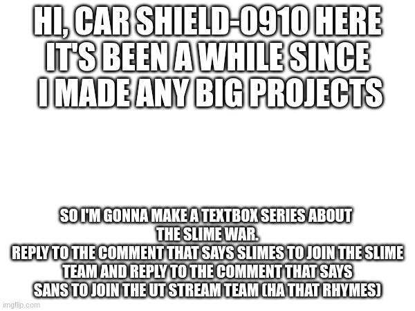 the slime war will be legendary! choose whatever your heart desires! | HI, CAR SHIELD-0910 HERE
IT'S BEEN A WHILE SINCE
 I MADE ANY BIG PROJECTS; SO I'M GONNA MAKE A TEXTBOX SERIES ABOUT 
THE SLIME WAR.
REPLY TO THE COMMENT THAT SAYS SLIMES TO JOIN THE SLIME TEAM AND REPLY TO THE COMMENT THAT SAYS SANS TO JOIN THE UT STREAM TEAM (HA THAT RHYMES) | made w/ Imgflip meme maker