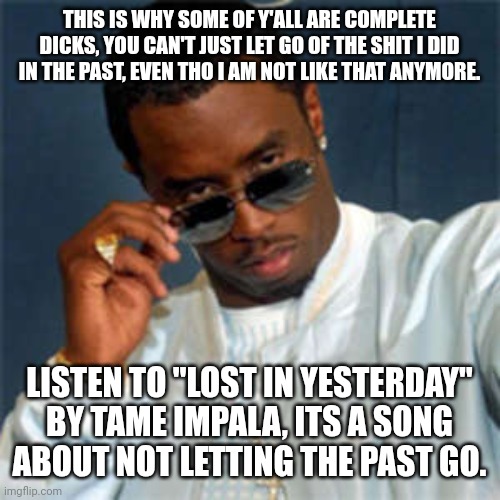 P diddy | THIS IS WHY SOME OF Y'ALL ARE COMPLETE DICKS, YOU CAN'T JUST LET GO OF THE SHIT I DID IN THE PAST, EVEN THO I AM NOT LIKE THAT ANYMORE. LISTEN TO "LOST IN YESTERDAY" BY TAME IMPALA, ITS A SONG ABOUT NOT LETTING THE PAST GO. | image tagged in p diddy | made w/ Imgflip meme maker