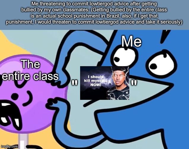 I bet some of my classmates would be happy after I committed funny lightning man | Me threatening to commit lowtiergod advice after getting bullied by my own classmates: (Getting bullied by the entire class is an actual school punishment in Brazil, also, if I get that punishment, I would threaten to commit lowtiergod advice and take it seriously); Me; The entire class; "          " | image tagged in you just need to know | made w/ Imgflip meme maker