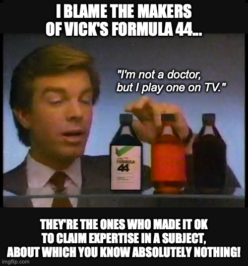 The Dunning-Kruger Effect | I BLAME THE MAKERS OF VICK'S FORMULA 44... "I'm not a doctor, but I play one on TV."; THEY'RE THE ONES WHO MADE IT OK TO CLAIM EXPERTISE IN A SUBJECT, ABOUT WHICH YOU KNOW ABSOLUTELY NOTHING! | image tagged in maga,dunning-kruger,doctor | made w/ Imgflip meme maker