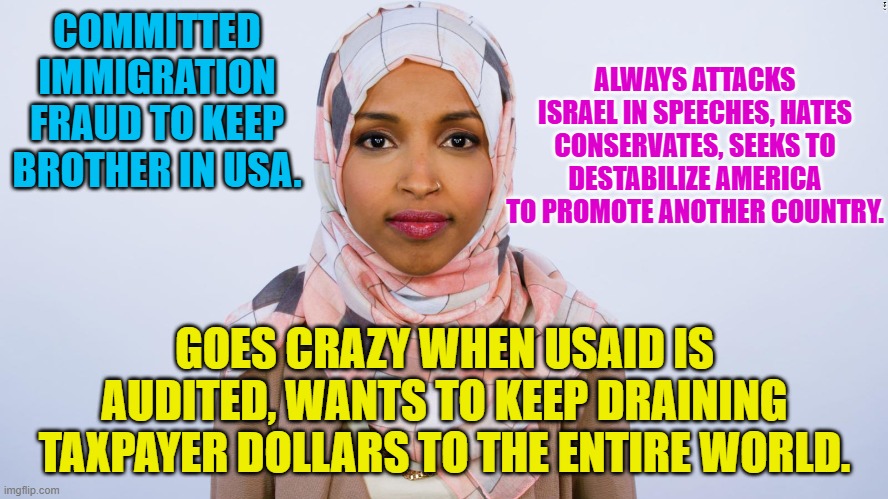 Ilhan Omar | ALWAYS ATTACKS ISRAEL IN SPEECHES, HATES CONSERVATES, SEEKS TO DESTABILIZE AMERICA TO PROMOTE ANOTHER COUNTRY. COMMITTED IMMIGRATION FRAUD TO KEEP BROTHER IN USA. GOES CRAZY WHEN USAID IS AUDITED, WANTS TO KEEP DRAINING TAXPAYER DOLLARS TO THE ENTIRE WORLD. | image tagged in ilhan omar | made w/ Imgflip meme maker