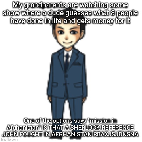 Moriarty but a shimeji | My grandparents are watching some show where a dude guesses what 8 people have done in life and gets money for it; One of the options says "mission in Afghanistan" IS THAT A SHERLOCK REFERENCE JOHN FOUGHT IN AFGHANISTAN RBAXJSJDNSNA | image tagged in moriarty but a shimeji | made w/ Imgflip meme maker