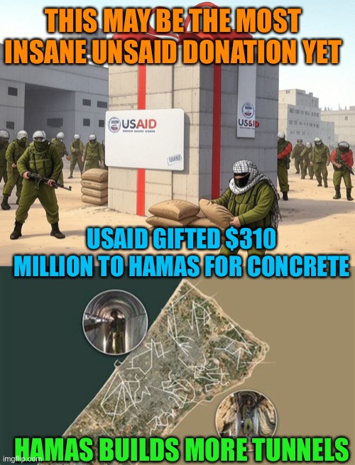 Democrats supporting Hamas with tax dollars | THIS MAY BE THE MOST INSANE UNSAID DONATION YET; USAID GIFTED $310 MILLION TO HAMAS FOR CONCRETE; HAMAS BUILDS MORE TUNNELS | image tagged in gifs,democrats,government corruption,treason,abuse | made w/ Imgflip meme maker