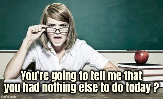 teacher | You're going to tell me that you had nothing else to do today ? | image tagged in teacher | made w/ Imgflip meme maker