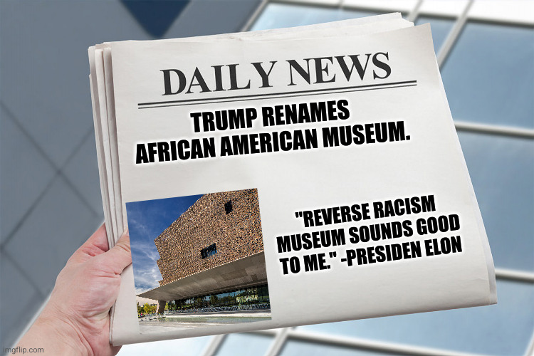 President Elon decision | TRUMP RENAMES AFRICAN AMERICAN MUSEUM. "REVERSE RACISM MUSEUM SOUNDS GOOD TO ME." -PRESIDEN ELON | image tagged in blank daily news paper custom headline template | made w/ Imgflip meme maker