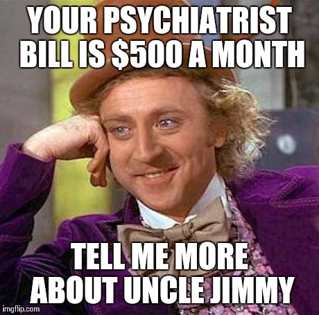Creepy Condescending Wonka Meme | YOUR PSYCHIATRIST BILL IS $500 A MONTH TELL ME MORE ABOUT UNCLE JIMMY | image tagged in memes,creepy condescending wonka | made w/ Imgflip meme maker