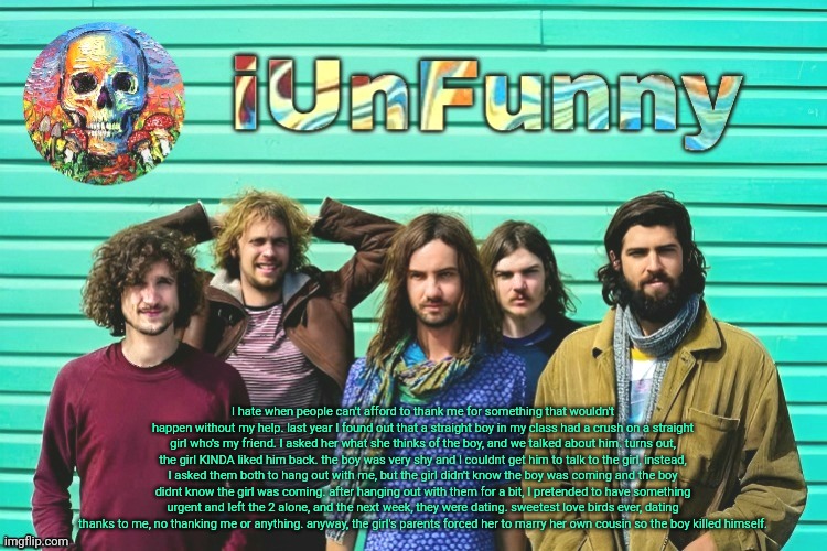 iUnFunny's Tame Impala template | I hate when people can't afford to thank me for something that wouldn't happen without my help. last year I found out that a straight boy in my class had a crush on a straight girl who's my friend. I asked her what she thinks of the boy, and we talked about him. turns out, the girl KINDA liked him back. the boy was very shy and I couldnt get him to talk to the girl, instead, I asked them both to hang out with me, but the girl didn't know the boy was coming and the boy didnt know the girl was coming. after hanging out with them for a bit, I pretended to have something urgent and left the 2 alone, and the next week, they were dating. sweetest love birds ever, dating thanks to me, no thanking me or anything. anyway, the girl's parents forced her to marry her own cousin so the boy killed himself. | image tagged in iunfunny's tame impala template | made w/ Imgflip meme maker