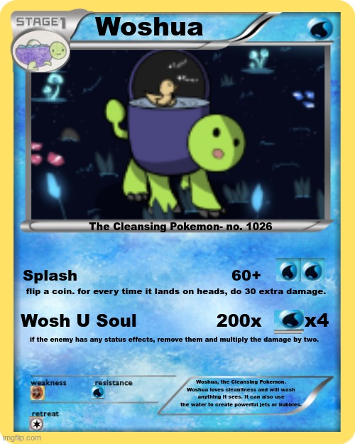 Woshua Pokemon | Woshua; The Cleansing Pokemon- no. 1026; Splash                               60+; flip a coin. for every time it lands on heads, do 30 extra damage. x4; Wosh U Soul              200x; if the enemy has any status effects, remove them and multiply the damage by two. Woshua, the Cleansing Pokemon. Woshua loves cleanliness and will wash anything it sees. It can also use the water to create powerful jets or bubbles. | image tagged in epic,please like this this took me so long to make | made w/ Imgflip meme maker