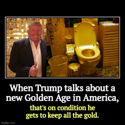 You didn't think he was going to share the wealth, did you? | When Trump talks about a
 new Golden Age in America, | that's on condition he gets to keep all the gold. | image tagged in funny,demotivationals,trump,greedy,gold,golden age | made w/ Imgflip demotivational maker