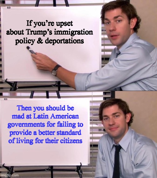 Jim Halpert Explains | If you’re upset about Trump’s immigration policy & deportations; Then you should be mad at Latin American governments for failing to provide a better standard of living for their citizens | image tagged in jim halpert explains,memes,illegal immigration,deportation,mexico,latino | made w/ Imgflip meme maker