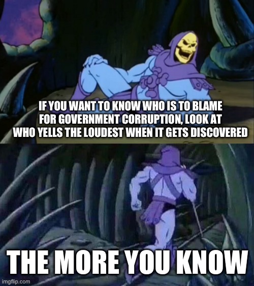 Skeletor disturbing facts | IF YOU WANT TO KNOW WHO IS TO BLAME FOR GOVERNMENT CORRUPTION, LOOK AT WHO YELLS THE LOUDEST WHEN IT GETS DISCOVERED; THE MORE YOU KNOW | image tagged in skeletor disturbing facts | made w/ Imgflip meme maker