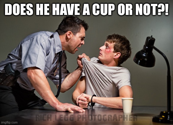 Interrogation | DOES HE HAVE A CUP OR NOT?! | image tagged in interrogation | made w/ Imgflip meme maker