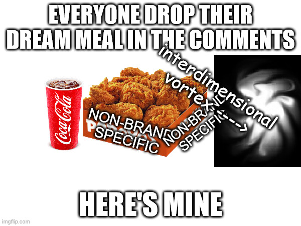 drop your dream meal in the comments | EVERYONE DROP THEIR DREAM MEAL IN THE COMMENTS; interdimensional vortex ---->; NON-BRAND SPECIFIC; NON-BRAND SPECIFIC; HERE'S MINE | image tagged in hilarious,surreal,fried chicken,friiiiiiedd chickennnnnnnn | made w/ Imgflip meme maker