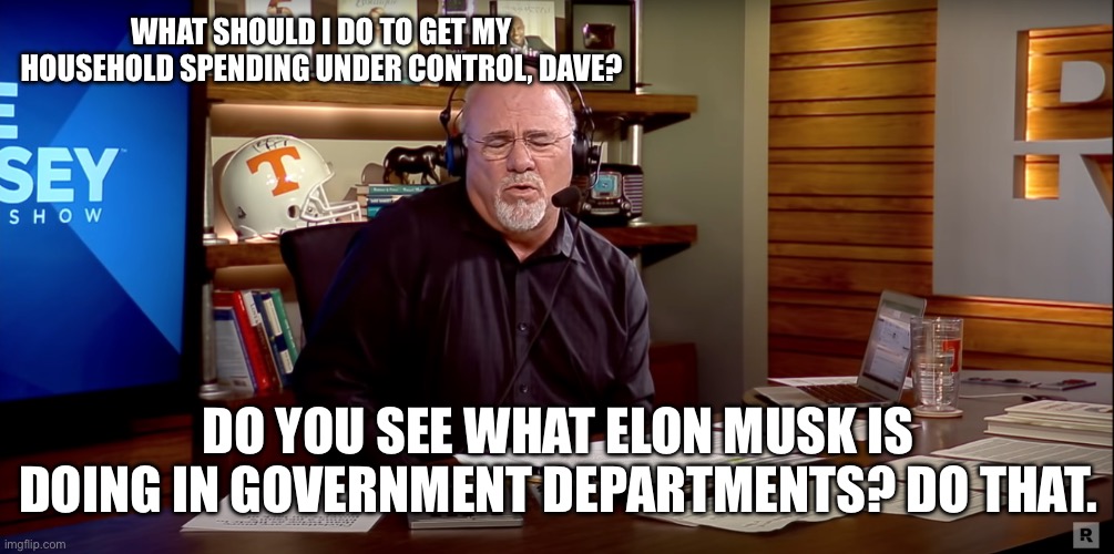 Dave Ramsey | WHAT SHOULD I DO TO GET MY HOUSEHOLD SPENDING UNDER CONTROL, DAVE? DO YOU SEE WHAT ELON MUSK IS DOING IN GOVERNMENT DEPARTMENTS? DO THAT. | image tagged in dave ramsey | made w/ Imgflip meme maker