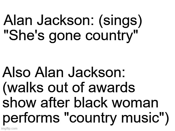 hypocritical? | Alan Jackson: (sings) "She's gone country"; Also Alan Jackson: (walks out of awards show after black woman performs "country music") | image tagged in beyonce,country music,grammys | made w/ Imgflip meme maker