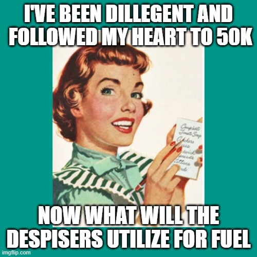 pretty soon, knock on wood | I'VE BEEN DILLEGENT AND
 FOLLOWED MY HEART TO 50K; NOW WHAT WILL THE DESPISERS UTILIZE FOR FUEL | image tagged in green ocd fifties housewife,not normally arrogant,live a little,good times sometimes last,______,sunday | made w/ Imgflip meme maker