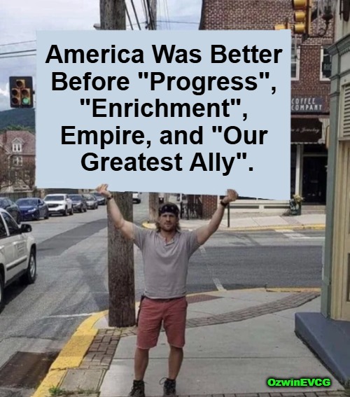 [Bittersweet NONgooglible History Lessons] | America Was Better 

Before "Progress", 

"Enrichment", 

Empire, and "Our 

Greatest Ally". OzwinEVCG | image tagged in man holding sign,nongoogle that,american history,then and now,real talk,world occupied | made w/ Imgflip meme maker