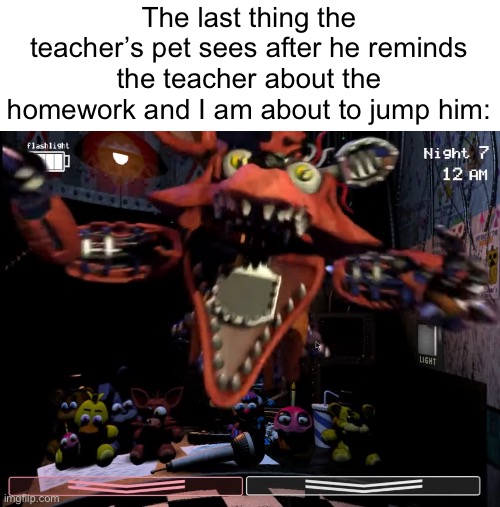 Foxy Jumpscare | The last thing the teacher’s pet sees after he reminds the teacher about the homework and I am about to jump him: | image tagged in fnaf,school,homework,jumpscare | made w/ Imgflip meme maker