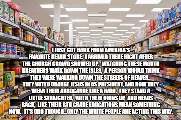 grocery aisle | I JUST GOT BACK FROM AMERICA'S FAVORITE RETAIL STORE.  I ARRIVED THERE RIGHT AFTER THE CHURCH CROWD SHOWED UP.   WATCHING THESE MOUTH BREATHERS WALK DOWN THE ISLES,  A PERSON WOULD THINK THEY WERE WALKING DOWN THE STREETS OF HEAVEN.   THEY VOTED ORANGE JESUS IN AS PRESIDENT, AND NOW THEY WEAR THEIR ARROGANCE LIKE A HALO.  THEY STAND A LITTLE STRAIGHTER,  WITH THEIR CHINS UP,  AND HEADS BACK,  LIKE THEIR 8TH GRADE EDUCATIONS MEAN SOMETHING NOW.   IT'S ODD THOUGH...ONLY THE WHITE PEOPLE ARE ACTING THIS WAY. | image tagged in grocery aisle | made w/ Imgflip meme maker