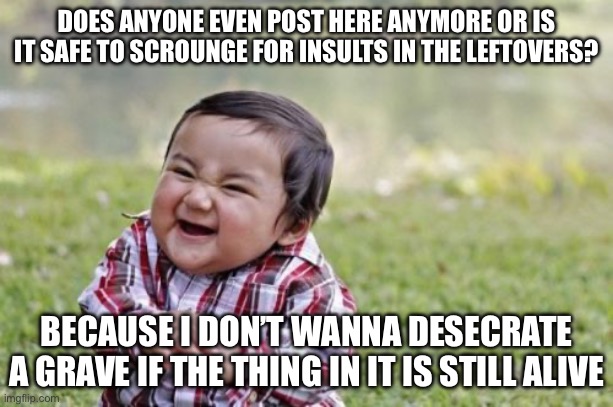 I want to know before i search for good insults | DOES ANYONE EVEN POST HERE ANYMORE OR IS IT SAFE TO SCROUNGE FOR INSULTS IN THE LEFTOVERS? BECAUSE I DON’T WANNA DESECRATE A GRAVE IF THE THING IN IT IS STILL ALIVE | image tagged in memes,evil toddler | made w/ Imgflip meme maker