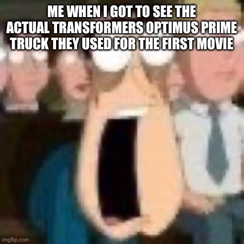 Quagmire gasp | ME WHEN I GOT TO SEE THE ACTUAL TRANSFORMERS OPTIMUS PRIME TRUCK THEY USED FOR THE FIRST MOVIE | image tagged in quagmire gasp | made w/ Imgflip meme maker