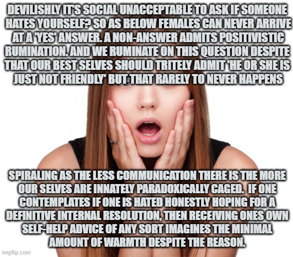 so that reason can even be he she 'told me' so with actions | DEVILISHLY IT'S SOCIAL UNACCEPTABLE TO ASK IF SOMEONE 
HATES YOURSELF? SO AS BELOW FEMALES CAN NEVER ARRIVE
 AT A 'YES' ANSWER. A NON-ANSWER ADMITS POSITIVISTIC 
RUMINATION. AND WE RUMINATE ON THIS QUESTION DESPITE 
THAT OUR BEST SELVES SHOULD TRITELY ADMIT 'HE OR SHE IS 
JUST NOT FRIENDLY' BUT THAT RARELY TO NEVER HAPPENS; SPIRALING AS THE LESS COMMUNICATION THERE IS THE MORE 
OUR SELVES ARE INNATELY PARADOXICALLY CAGED.  IF ONE 
CONTEMPLATES IF ONE IS HATED HONESTLY HOPING FOR A 
DEFINITIVE INTERNAL RESOLUTION, THEN RECEIVING ONES OWN 
SELF-HELP ADVICE OF ANY SORT IMAGINES THE MINIMAL 
AMOUNT OF WARMTH DESPITE THE REASON. | image tagged in craziness shocked female | made w/ Imgflip meme maker