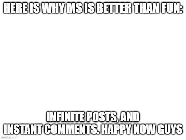 are you happy | HERE IS WHY MS IS BETTER THAN FUN:; INFINITE POSTS, AND INSTANT COMMENTS. HAPPY NOW GUYS | image tagged in meme,memes | made w/ Imgflip meme maker