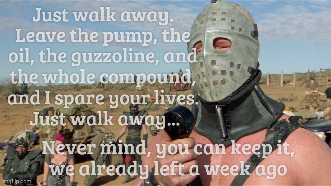 Lord Humungus sez,,, | Just walk away. Leave the pump, the oil, the guzzoline, and the whole compound, and I spare your lives.     Just walk away... Never mind, yo | image tagged in lord humungus sez | made w/ Imgflip meme maker