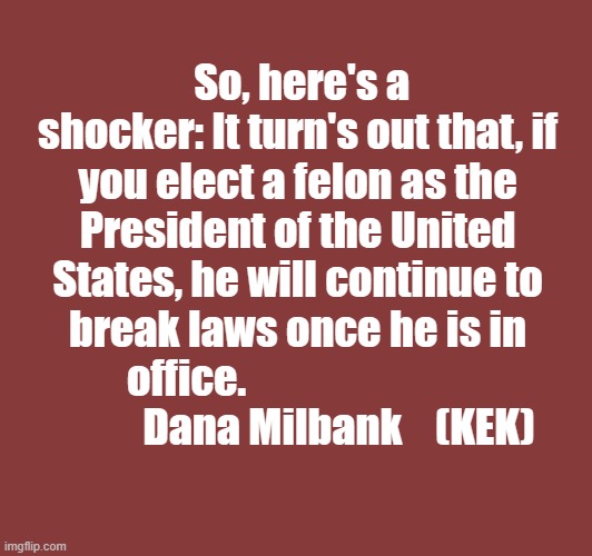 So, here's a shocker: It turn's out that, if you elect a felon as the President of the United States, he will continue to break laws once he is in office.                           
          Dana Milbank    (KEK) | made w/ Imgflip meme maker