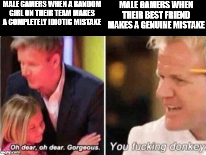 Oh Dear Oh Dear Gorgeous | MALE GAMERS WHEN A RANDOM GIRL ON THEIR TEAM MAKES A COMPLETELY IDIOTIC MISTAKE; MALE GAMERS WHEN THEIR BEST FRIEND MAKES A GENUINE MISTAKE | image tagged in oh dear oh dear gorgeous,memes,funny,gaming,gordon ramsay | made w/ Imgflip meme maker