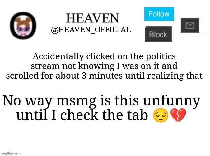 Heaven’s Template | Accidentally clicked on the politics stream not knowing I was on it and scrolled for about 3 minutes until realizing that; No way msmg is this unfunny until I check the tab 😔💔 | image tagged in heaven s template | made w/ Imgflip meme maker