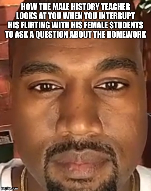 History teacher W ngl | HOW THE MALE HISTORY TEACHER LOOKS AT YOU WHEN YOU INTERRUPT HIS FLIRTING WITH HIS FEMALE STUDENTS TO ASK A QUESTION ABOUT THE HOMEWORK | image tagged in kanye west stare,funny,fun | made w/ Imgflip meme maker