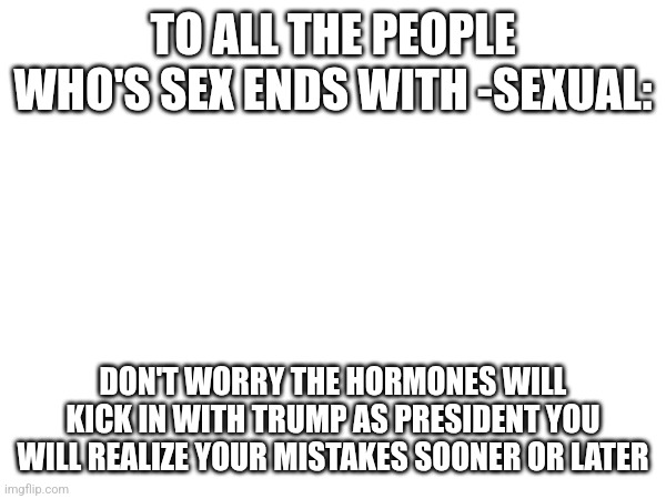 Confessions | TO ALL THE PEOPLE WHO'S SEX ENDS WITH -SEXUAL:; DON'T WORRY THE HORMONES WILL KICK IN WITH TRUMP AS PRESIDENT YOU WILL REALIZE YOUR MISTAKES SOONER OR LATER | made w/ Imgflip meme maker