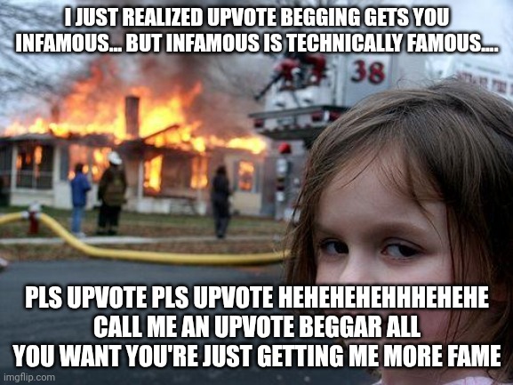 Disaster Girl Meme | I JUST REALIZED UPVOTE BEGGING GETS YOU INFAMOUS... BUT INFAMOUS IS TECHNICALLY FAMOUS.... PLS UPVOTE PLS UPVOTE HEHEHEHEHHHEHEHE CALL ME AN UPVOTE BEGGAR ALL YOU WANT YOU'RE JUST GETTING ME MORE FAME | image tagged in memes,disaster girl | made w/ Imgflip meme maker