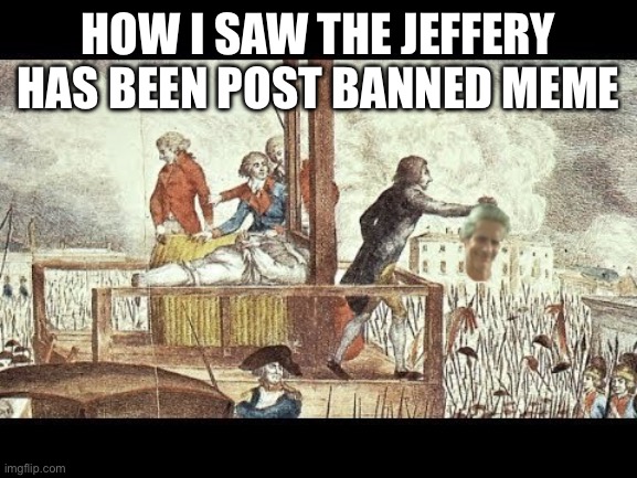 Off with Jeffery's Head | HOW I SAW THE JEFFERY HAS BEEN POST BANNED MEME | image tagged in off with jeffery's head | made w/ Imgflip meme maker