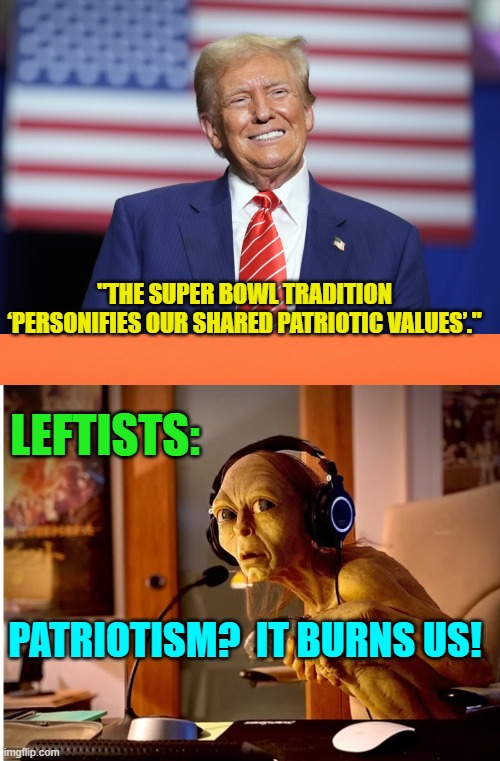 Yes, pretty much. | "THE SUPER BOWL TRADITION ‘PERSONIFIES OUR SHARED PATRIOTIC VALUES’."; LEFTISTS:; PATRIOTISM?  IT BURNS US! | image tagged in yep | made w/ Imgflip meme maker