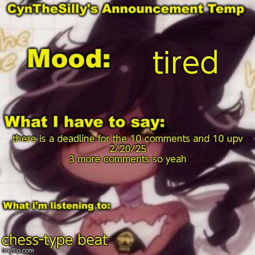 CynTheSilly's Announcement | tired; there is a deadline for the 10 comments and 10 upv
2/20/25

3 more comments so yeah; chess-type beat | image tagged in cynthesilly's announcement | made w/ Imgflip meme maker