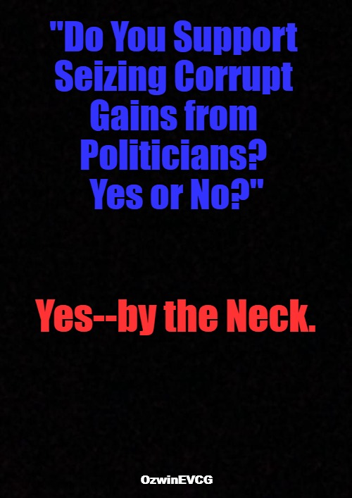 [ Full Circle of Justice, If You Will ] | "Do You Support 

Seizing Corrupt 

Gains from 

Politicians? 

Yes or No?"; Yes--by the Neck. OzwinEVCG | image tagged in doge,government corruption,politicians suck,filthy lucre,deep state,occupied usa | made w/ Imgflip meme maker