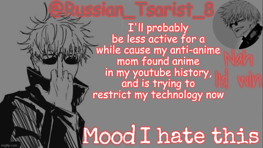 Russian_Tsarist_8 announcement temp (Thanks, Gojo-Satoru) | I'll probably be less active for a while cause my anti-anime mom found anime in my youtube history, and is trying to restrict my technology now; I hate this | image tagged in russian_tsarist_8 announcement temp thanks gojo-satoru | made w/ Imgflip meme maker