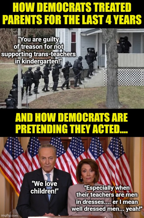 The latest outrage? Democrats pretending the last 4 years didn't happen to parents | HOW DEMOCRATS TREATED PARENTS FOR THE LAST 4 YEARS; "You are guilty of treason for not supporting trans-teachers in kindergarten!"; AND HOW DEMOCRATS ARE PRETENDING THEY ACTED.... "Especially when their teachers are men in dresses.... er I mean well dressed men... yeah!"; "We love children!" | image tagged in fbi raid,chuck and nancy,liberalism,terrorism,liberal hypocrisy,liars | made w/ Imgflip meme maker