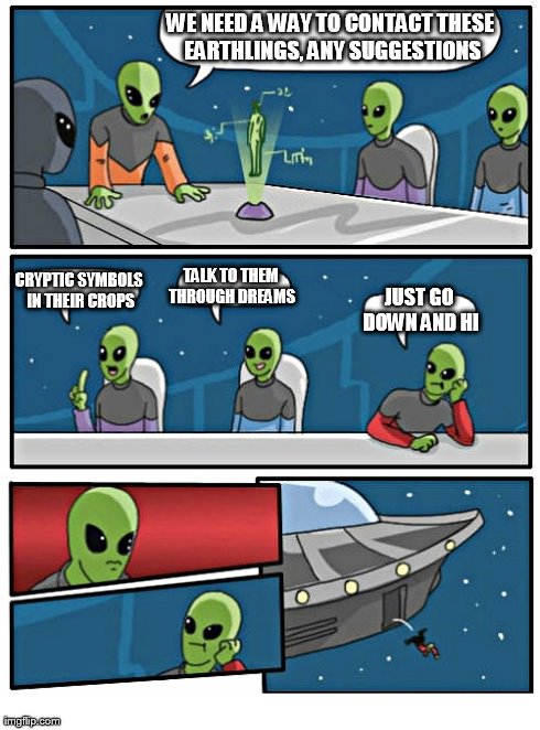 Aliens debate on how to talk to us | WE NEED A WAY TO CONTACT THESE EARTHLINGS, ANY SUGGESTIONS JUST GO DOWN AND HI CRYPTIC SYMBOLS IN THEIR CROPS TALK TO THEM THROUGH DREAMS | image tagged in memes,boardroom meeting suggestion,aliens | made w/ Imgflip meme maker