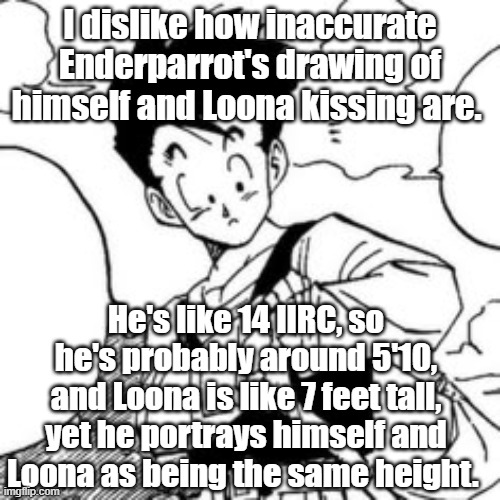 I dislike how inaccurate Enderparrot's drawing of himself and Loona kissing are. He's like 14 IIRC, so he's probably around 5'10, and Loona is like 7 feet tall, yet he portrays himself and Loona as being the same height. | made w/ Imgflip meme maker