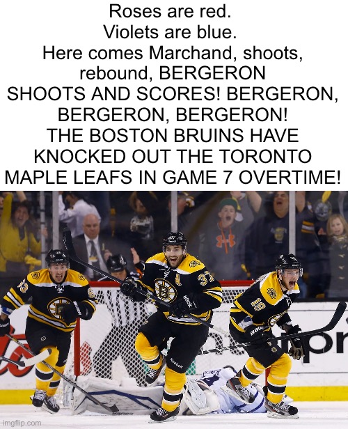 Chat is this poem devious | Roses are red. 
Violets are blue. 
Here comes Marchand, shoots, rebound, BERGERON SHOOTS AND SCORES! BERGERON, BERGERON, BERGERON! THE BOSTON BRUINS HAVE KNOCKED OUT THE TORONTO MAPLE LEAFS IN GAME 7 OVERTIME! | image tagged in gifs,memes,funny,shitpost,nhl,msmg | made w/ Imgflip meme maker