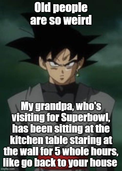 Goku black questions you | Old people are so weird; My grandpa, who's visiting for Superbowl, has been sitting at the kitchen table staring at the wall for 5 whole hours, like go back to your house | image tagged in goku black questions you | made w/ Imgflip meme maker