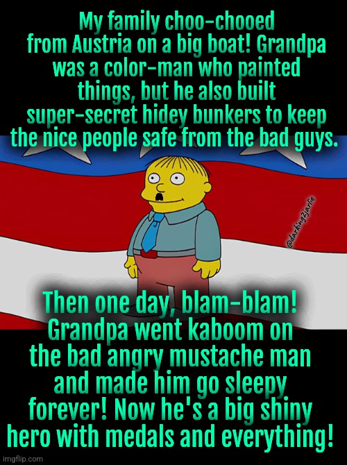 Ralph Wiggum America | My family choo-chooed from Austria on a big boat! Grandpa was a color-man who painted things, but he also built super-secret hidey bunkers to keep the nice people safe from the bad guys. @darking2jarlie; Then one day, blam-blam! Grandpa went kaboom on the bad angry mustache man and made him go sleepy forever! Now he's a big shiny hero with medals and everything! | image tagged in ralph wiggum america | made w/ Imgflip meme maker