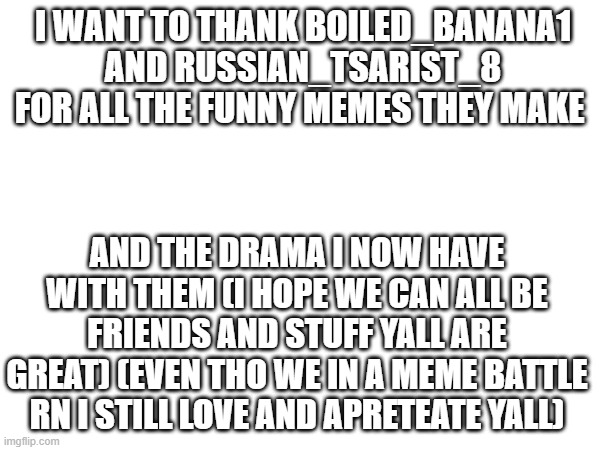 thanks | I WANT TO THANK BOILED_BANANA1 AND RUSSIAN_TSARIST_8 FOR ALL THE FUNNY MEMES THEY MAKE; AND THE DRAMA I NOW HAVE WITH THEM (I HOPE WE CAN ALL BE FRIENDS AND STUFF YALL ARE GREAT) (EVEN THO WE IN A MEME BATTLE RN I STILL LOVE AND APRETEATE YALL) | image tagged in drama,anime,memes,shitpost | made w/ Imgflip meme maker