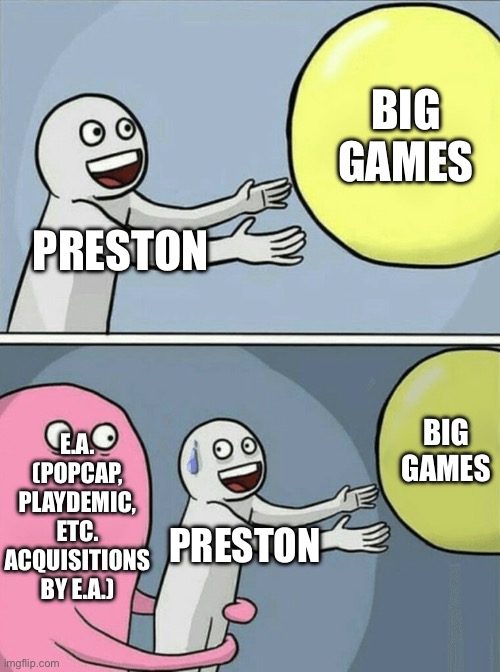 Discuss like… this about big game | BIG GAMES; PRESTON; E.A.
(POPCAP, PLAYDEMIC, ETC. ACQUISITIONS BY E.A.); BIG GAMES; PRESTON | image tagged in memes,running away balloon | made w/ Imgflip meme maker