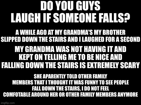 ever since she told other people, i have felt emotionally weird somehow | DO YOU GUYS LAUGH IF SOMEONE FALLS? A WHILE AGO AT MY GRANDMA'S MY BROTHER SLIPPED DOWN THE STAIRS AND I LAUGHED FOR A SECOND; MY GRANDMA WAS NOT HAVING IT AND KEPT ON TELLING ME TO BE NICE AND FALLING DOWN THE STAIRS IS EXTREMELY SCARY; SHE APARENTLY TOLD OTHER FAMILY MEMBERS THAT I THOUGHT IT WAS FUNNY TO SEE PEOPLE FALL DOWN THE STAIRS, I DO NOT FEEL COMFOTABLE AROUND HER OR OTHER FAMILY MEMBERS ANYMORE | made w/ Imgflip meme maker